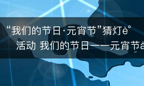 “我们的节日·元宵节”猜灯谜活动 我们的节日一一元宵节内容