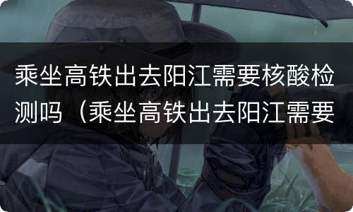 乘坐高铁出去阳江需要核酸检测吗（乘坐高铁出去阳江需要核酸检测吗最新）