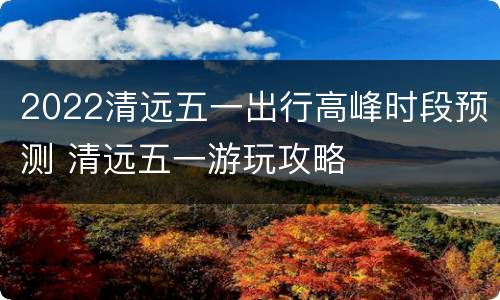 2022清远五一出行高峰时段预测 清远五一游玩攻略