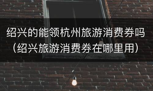 绍兴的能领杭州旅游消费券吗（绍兴旅游消费券在哪里用）