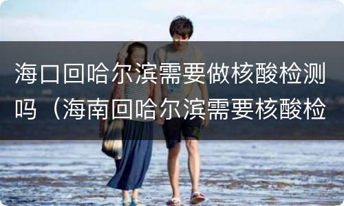 海口回哈尔滨需要做核酸检测吗（海南回哈尔滨需要核酸检测吗）