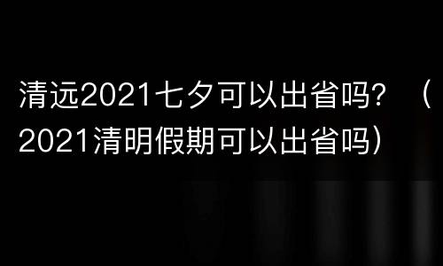 清远2021七夕可以出省吗？（2021清明假期可以出省吗）