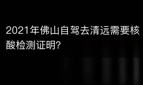 2021年佛山自驾去清远需要核酸检测证明？