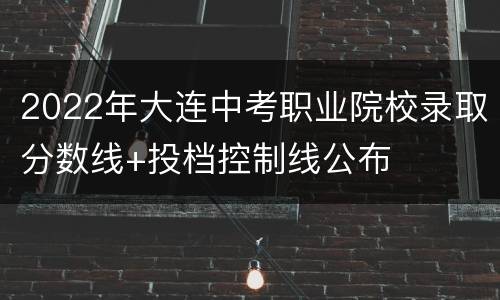 2022年大连中考职业院校录取分数线+投档控制线公布