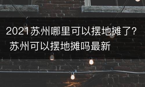 2021苏州哪里可以摆地摊了？ 苏州可以摆地摊吗最新