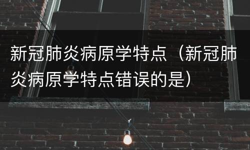 新冠肺炎病原学特点（新冠肺炎病原学特点错误的是）