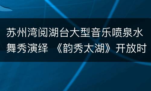 苏州湾阅湖台大型音乐喷泉水舞秀演绎 《韵秀太湖》开放时间公告