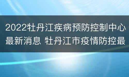 2022牡丹江疾病预防控制中心最新消息 牡丹江市疫情防控最新消息