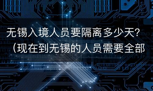 无锡入境人员要隔离多少天？（现在到无锡的人员需要全部隔离吗）