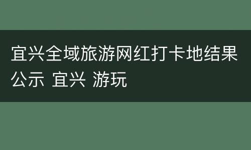 宜兴全域旅游网红打卡地结果公示 宜兴 游玩