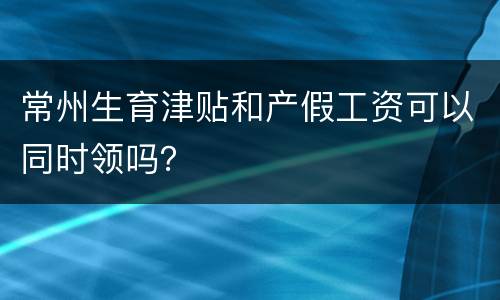常州生育津贴和产假工资可以同时领吗？