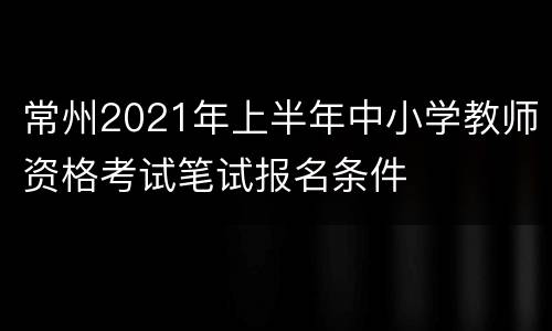 常州2021年上半年中小学教师资格考试笔试报名条件