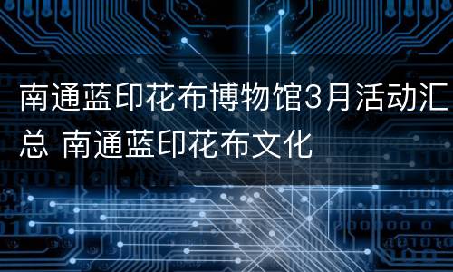 南通蓝印花布博物馆3月活动汇总 南通蓝印花布文化