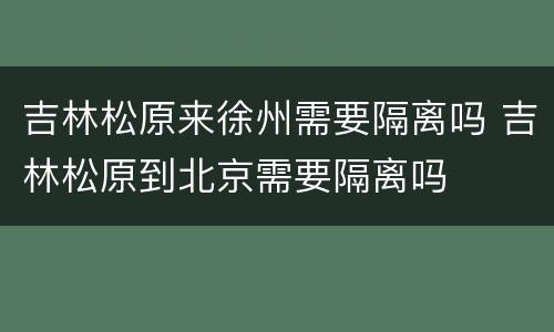 吉林松原来徐州需要隔离吗 吉林松原到北京需要隔离吗