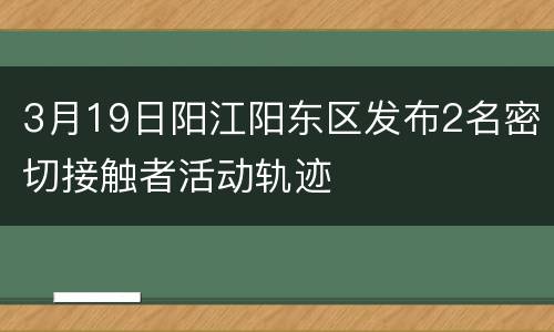 3月19日阳江阳东区发布2名密切接触者活动轨迹