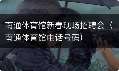 南通体育馆新春现场招聘会（南通体育馆电话号码）