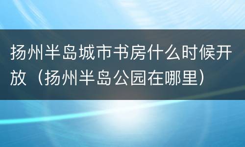 扬州半岛城市书房什么时候开放（扬州半岛公园在哪里）