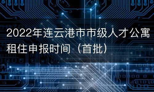 2022年连云港市市级人才公寓租住申报时间（首批）