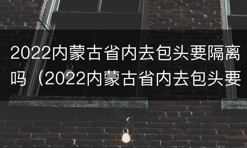 2022内蒙古省内去包头要隔离吗（2022内蒙古省内去包头要隔离吗现在）