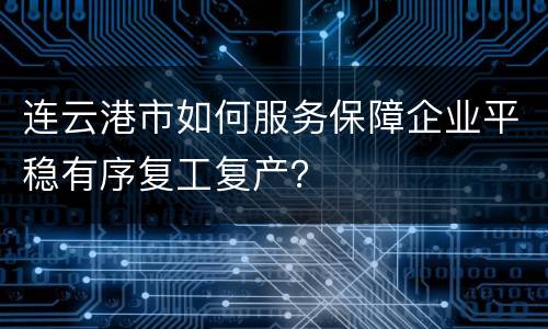 连云港市如何服务保障企业平稳有序复工复产？