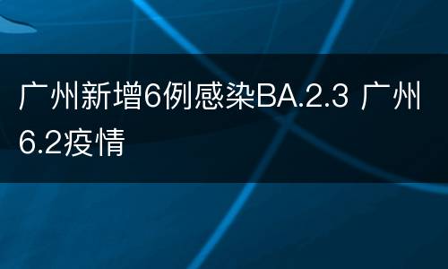 广州新增6例感染BA.2.3 广州6.2疫情