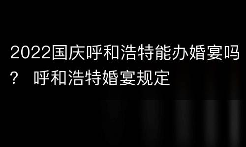 2022国庆呼和浩特能办婚宴吗？ 呼和浩特婚宴规定