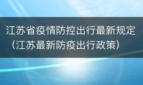 江苏省疫情防控出行最新规定（江苏最新防疫出行政策）
