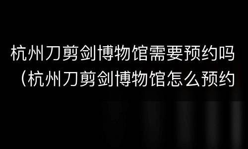 杭州刀剪剑博物馆需要预约吗（杭州刀剪剑博物馆怎么预约）