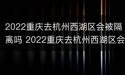2022重庆去杭州西湖区会被隔离吗 2022重庆去杭州西湖区会被隔离吗今天