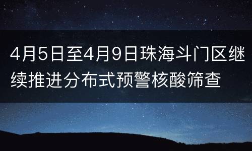 4月5日至4月9日珠海斗门区继续推进分布式预警核酸筛查