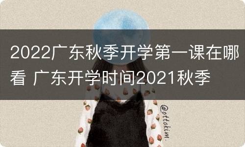 2022广东秋季开学第一课在哪看 广东开学时间2021秋季
