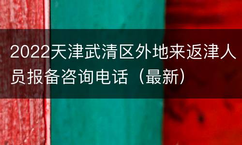 2022天津武清区外地来返津人员报备咨询电话（最新）