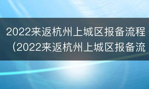 2022来返杭州上城区报备流程（2022来返杭州上城区报备流程及时间）