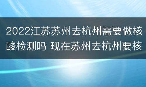 2022江苏苏州去杭州需要做核酸检测吗 现在苏州去杭州要核酸检测吗