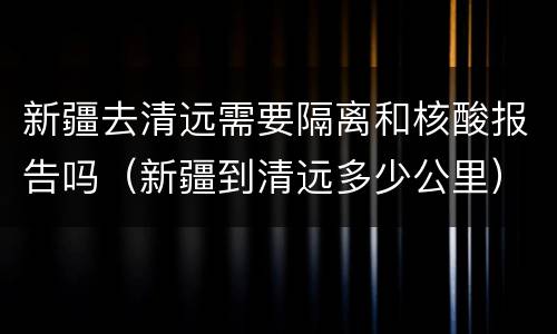 新疆去清远需要隔离和核酸报告吗（新疆到清远多少公里）