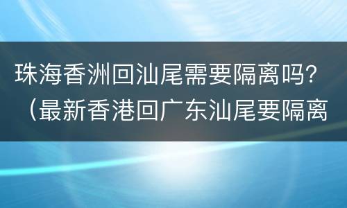 珠海香洲回汕尾需要隔离吗？（最新香港回广东汕尾要隔离吗）