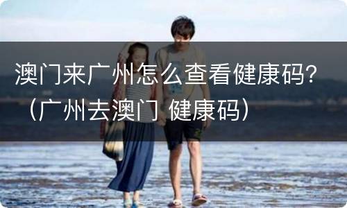 澳门来广州怎么查看健康码？（广州去澳门 健康码）