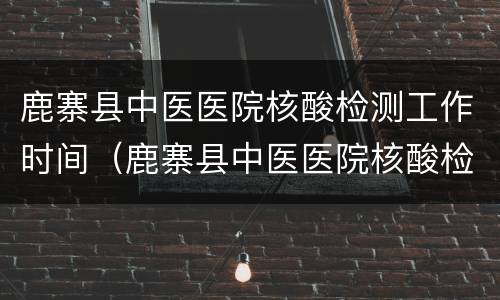 鹿寨县中医医院核酸检测工作时间（鹿寨县中医医院核酸检测工作时间是几点）