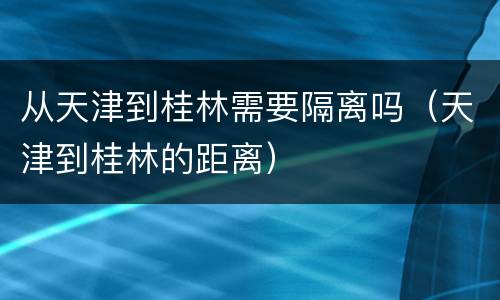 从天津到桂林需要隔离吗（天津到桂林的距离）