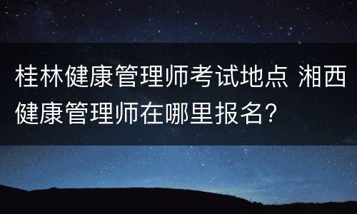 桂林健康管理师考试地点 湘西健康管理师在哪里报名?