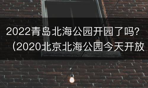 2022青岛北海公园开园了吗？（2020北京北海公园今天开放吗）