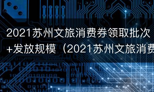 2021苏州文旅消费券领取批次+发放规模（2021苏州文旅消费券领取批次 发放规模是多少）