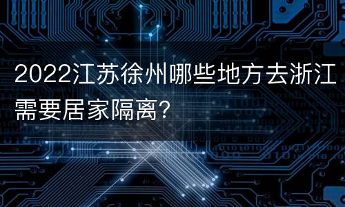 2022江苏徐州哪些地方去浙江需要居家隔离？