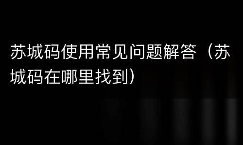 苏城码使用常见问题解答（苏城码在哪里找到）