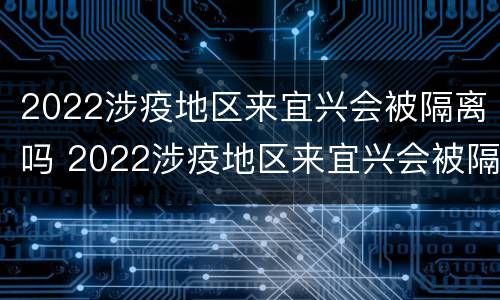 2022涉疫地区来宜兴会被隔离吗 2022涉疫地区来宜兴会被隔离吗最新消息