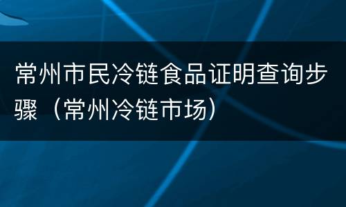 常州市民冷链食品证明查询步骤（常州冷链市场）
