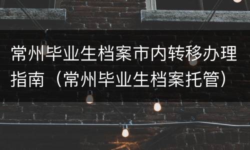 常州毕业生档案市内转移办理指南（常州毕业生档案托管）