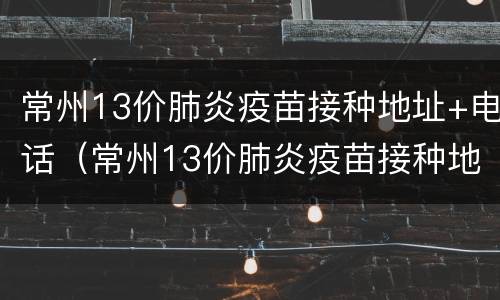 常州13价肺炎疫苗接种地址+电话（常州13价肺炎疫苗接种地址 电话是多少）