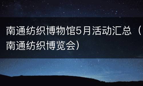 南通纺织博物馆5月活动汇总（南通纺织博览会）