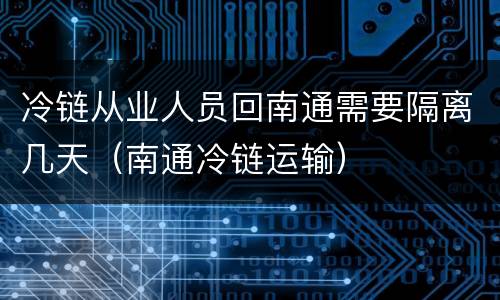 冷链从业人员回南通需要隔离几天（南通冷链运输）